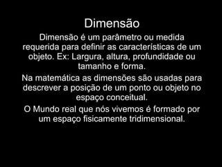 Dimensão Dimensão é um parâmetro ou medida requerida para definir as características de um objeto. Ex: Largura, altura, profundidade ou tamanho e forma. Na matemática as dimensões são usadas para descrever a posição de um ponto ou objeto no espaço conceitual. O Mundo real que nós vivemos é formado por um espaço fisicamente tridimensional. 