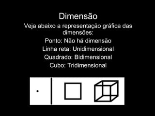 Dimensão Veja abaixo a representação gráfica das dimensões: Ponto: Não há dimensão Linha reta: Unidimensional Quadrado: Bidimensional Cubo: Tridimensional 
