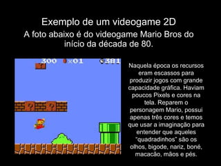 Exemplo de um videogame 2D A foto abaixo é do videogame Mario Bros do início da década de 80. Naquela época os recursos eram escassos para produzir jogos com grande capacidade gráfica. Haviam poucos Pixels e cores na tela. Reparem o personagem Mario, possui apenas três cores e temos que usar a imaginação para entender que aqueles “quadradinhos” são os olhos, bigode, nariz, boné, macacão, mãos e pés. 