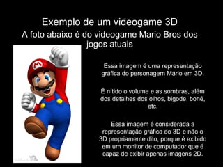 Exemplo de um videogame 3D A foto abaixo é do videogame Mario Bros dos jogos atuais Essa imagem é uma representação gráfica do personagem Mário em 3D. É nítido o volume e as sombras, além dos detalhes dos olhos, bigode, boné, etc. Essa imagem é considerada a representação gráfica do 3D e não o 3D propriamente dito, porque é exibido em um monitor de computador que é capaz de exibir apenas imagens 2D. 