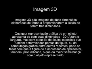 Imagem 3D  Imagens 3D são imagens de duas dimensões elaboradas de forma a proporcionarem a ilusão de terem três dimensões. Qualquer representação gráfica de um objeto apresenta-se com duas dimensões - 2D (Altura e largura), mas com o auxílio de óculos especiais que fundem determinados pontos da figura, ou da computação gráfica entre outros recursos, pode-se fazer com que a figura dê a impressão de apresentar, também, profundidade, o que dá maior semelhança com o objeto representado. 