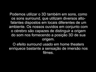 Podemos utilizar o 3D também em sons, como os sons surround, que utilizam diversos alto-falantes dispostos em locais diferentes de um ambiente. Os nossos ouvidos em conjunto com o cérebro são capazes de distinguir a origem do som nos fornecendo a posição 3D de sua origem. O efeito surround usado em home theaters enriquece bastante a sensação de imersão nos filmes. 