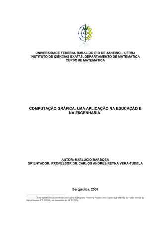 UNIVERSIDADE FEDERAL RURAL DO RIO DE JANEIRO – UFRRJ
INSTITUTO DE CIÊNCIAS EXATAS, DEPARTAMENTO DE MATEMÁTICA
CURSO DE MATEMÁTICA
COMPUTAÇÃO GRÁFICA: UMA APLICAÇÃO NA EDUCAÇÃO E
NA ENGENHARIA1
AUTOR: MARLUCIO BARBOSA
ORIENTADOR: PROFESSOR DR. CARLOS ANDRÉS REYNA VERA-TUDELA
Seropédica, 2008
1
Este trabalho foi desenvolvido como parte do Programa Primeiros Projetos com o apoio da FAPERJ e do Fundo Setorial de
Infra-Estrutura (CT-INFRA) por intermédio do MCT/CNPq.
 