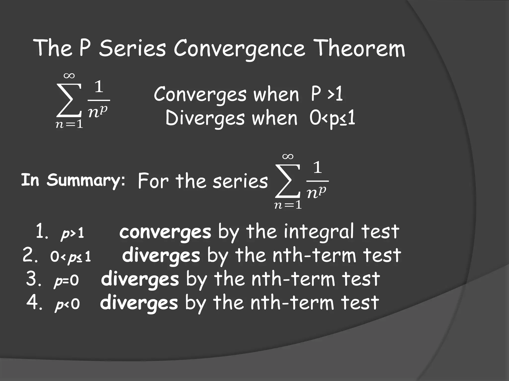 The P Series Convergence Theorem
∞

𝑛 =1

1
𝑛𝑝

Converges when P >1
Diverges when 0<p≤1
∞

In Summary: For the series
𝑛 =1

1
𝑛𝑝

1. p>1
converges by the integral test
2. 0<p≤1 diverges by the nth-term test
3. p=0 diverges by the nth-term test
4. p<0 diverges by the nth-term test

 