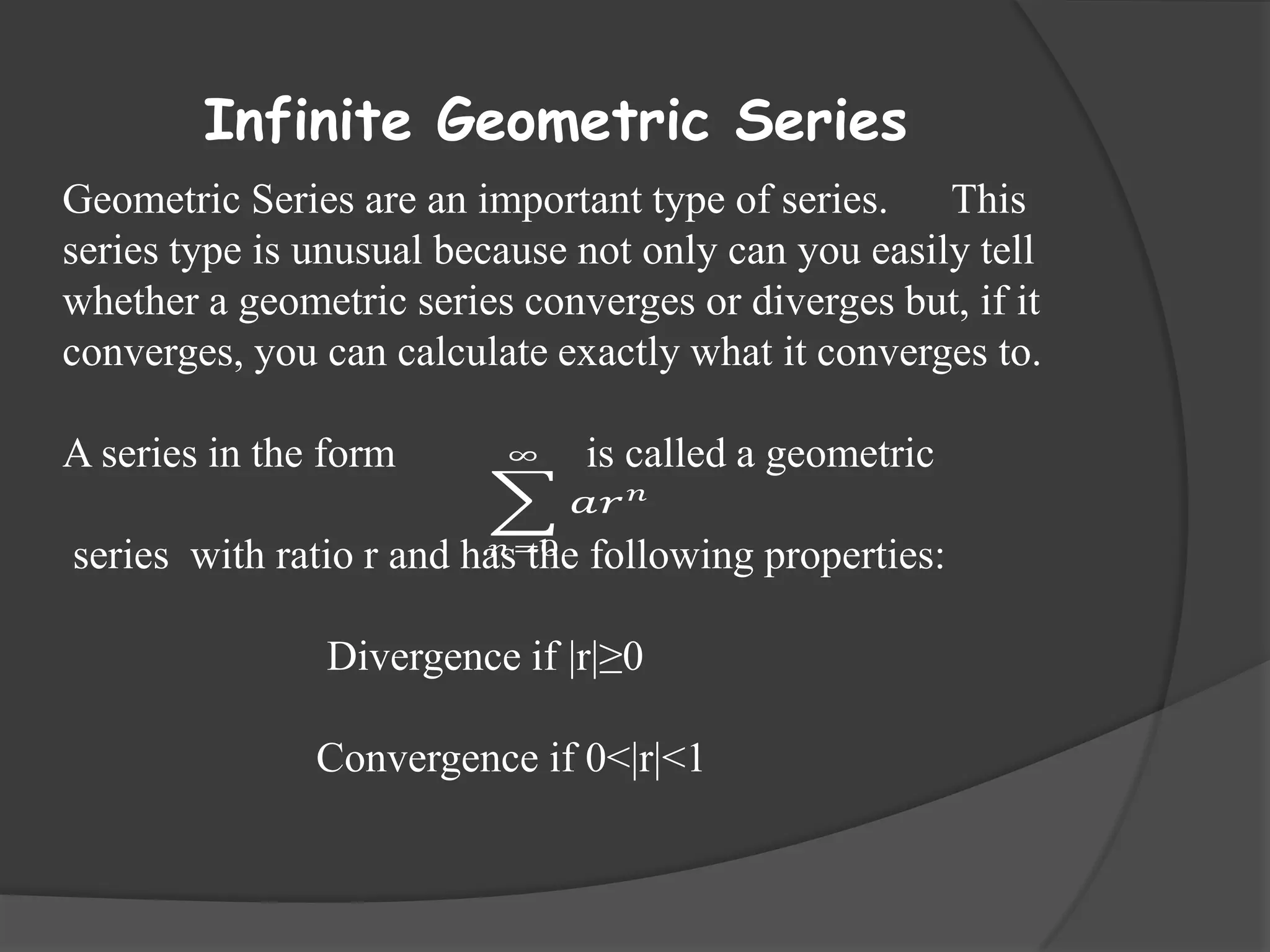 Infinite Geometric Series
Geometric Series are an important type of series. This
series type is unusual because not only can you easily tell
whether a geometric series converges or diverges but, if it
converges, you can calculate exactly what it converges to.
A series in the form

∞

is called a geometric
𝑎𝑟

𝑛

𝑛
series with ratio r and has=0 following properties:
the

Divergence if |r|≥0
Convergence if 0<|r|<1

 
