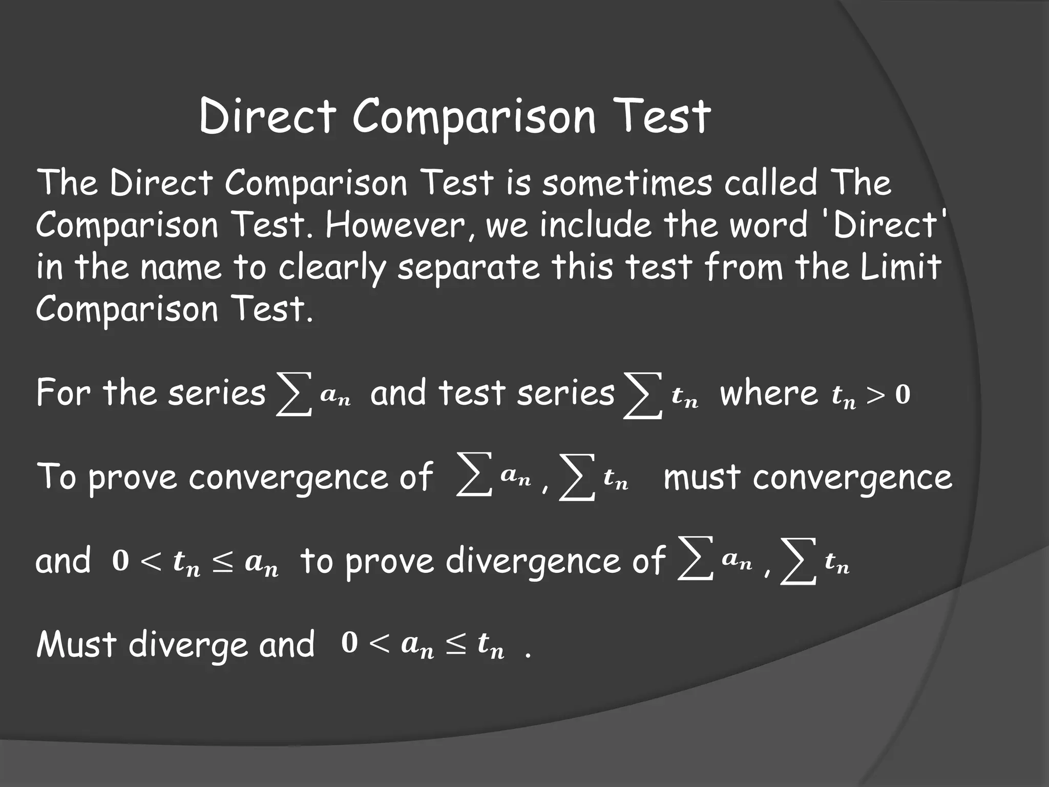 Direct Comparison Test
The Direct Comparison Test is sometimes called The
Comparison Test. However, we include the word 'Direct'
in the name to clearly separate this test from the Limit
Comparison Test.
For the series

𝒂𝒏

and test series

To prove convergence of

𝒂𝒏

,

𝒕𝒏

𝒕

where 𝒕 𝒏 > 𝟎

must convergence

and 𝟎 < 𝒕 𝒏 ≤ 𝒂 𝒏 to prove divergence of
Must diverge and 𝟎 < 𝒂 𝒏 ≤ 𝒕 𝒏 .

𝒏

𝒂𝒏

,

𝒕𝒏

 