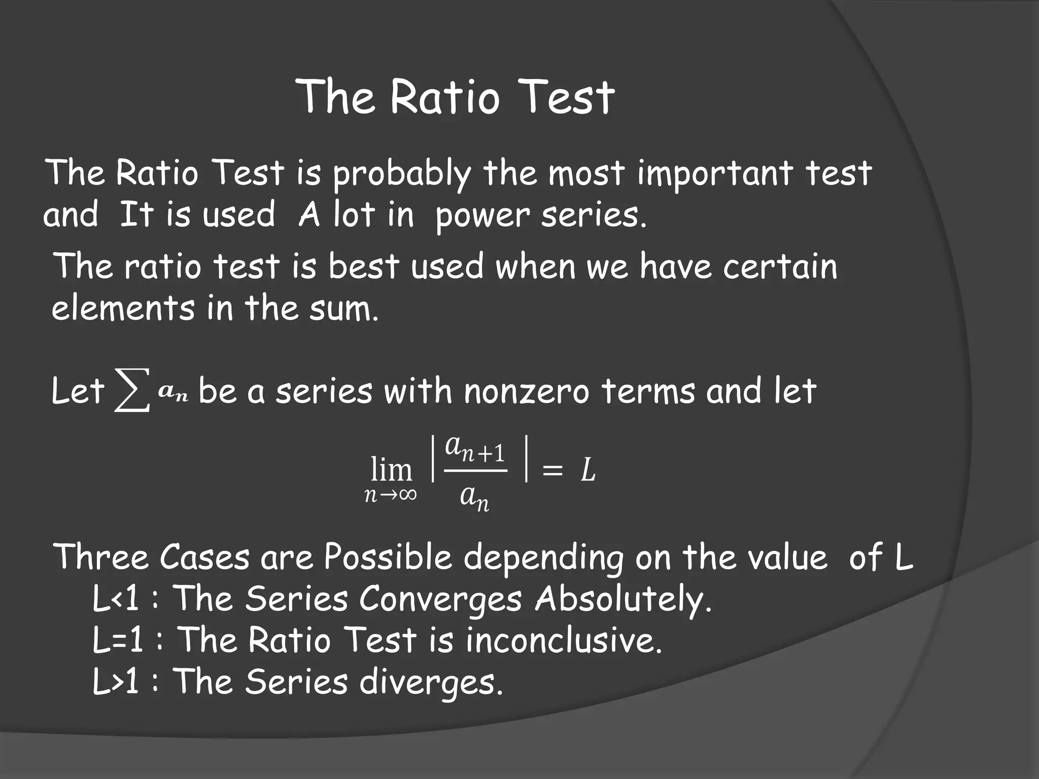 The Ratio Test
The Ratio Test is probably the most important test
and It is used A lot in power series.
The ratio test is best used when we have certain
elements in the sum.

Let

𝒂𝒏

be a series with nonzero terms and let
𝑎 𝑛+1
lim ⃒
⃒= 𝐿
𝑛→∞
𝑎𝑛

Three Cases are Possible depending on the value of L
L<1 : The Series Converges Absolutely.
L=1 : The Ratio Test is inconclusive.
L>1 : The Series diverges.

 