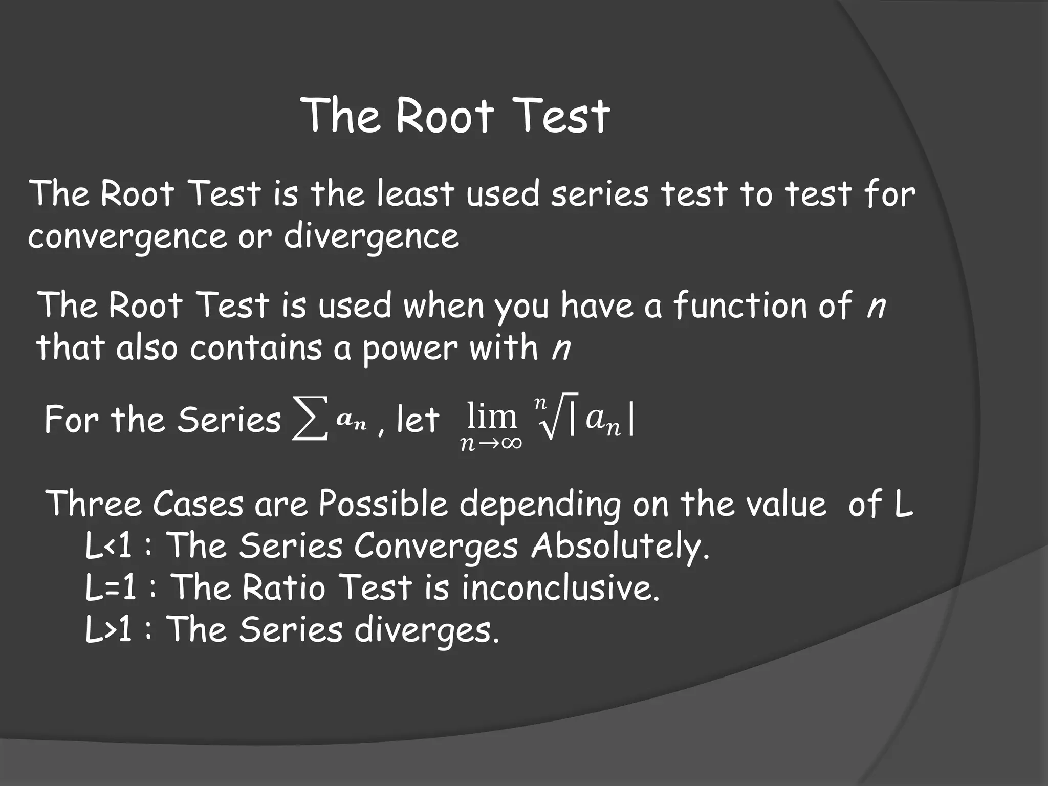 The Root Test
The Root Test is the least used series test to test for
convergence or divergence

The Root Test is used when you have a function of n
that also contains a power with n
For the Series

𝒂𝒏

, let lim

𝑛→∞

𝑛

| 𝑎 𝑛|

Three Cases are Possible depending on the value of L
L<1 : The Series Converges Absolutely.
L=1 : The Ratio Test is inconclusive.
L>1 : The Series diverges.

 