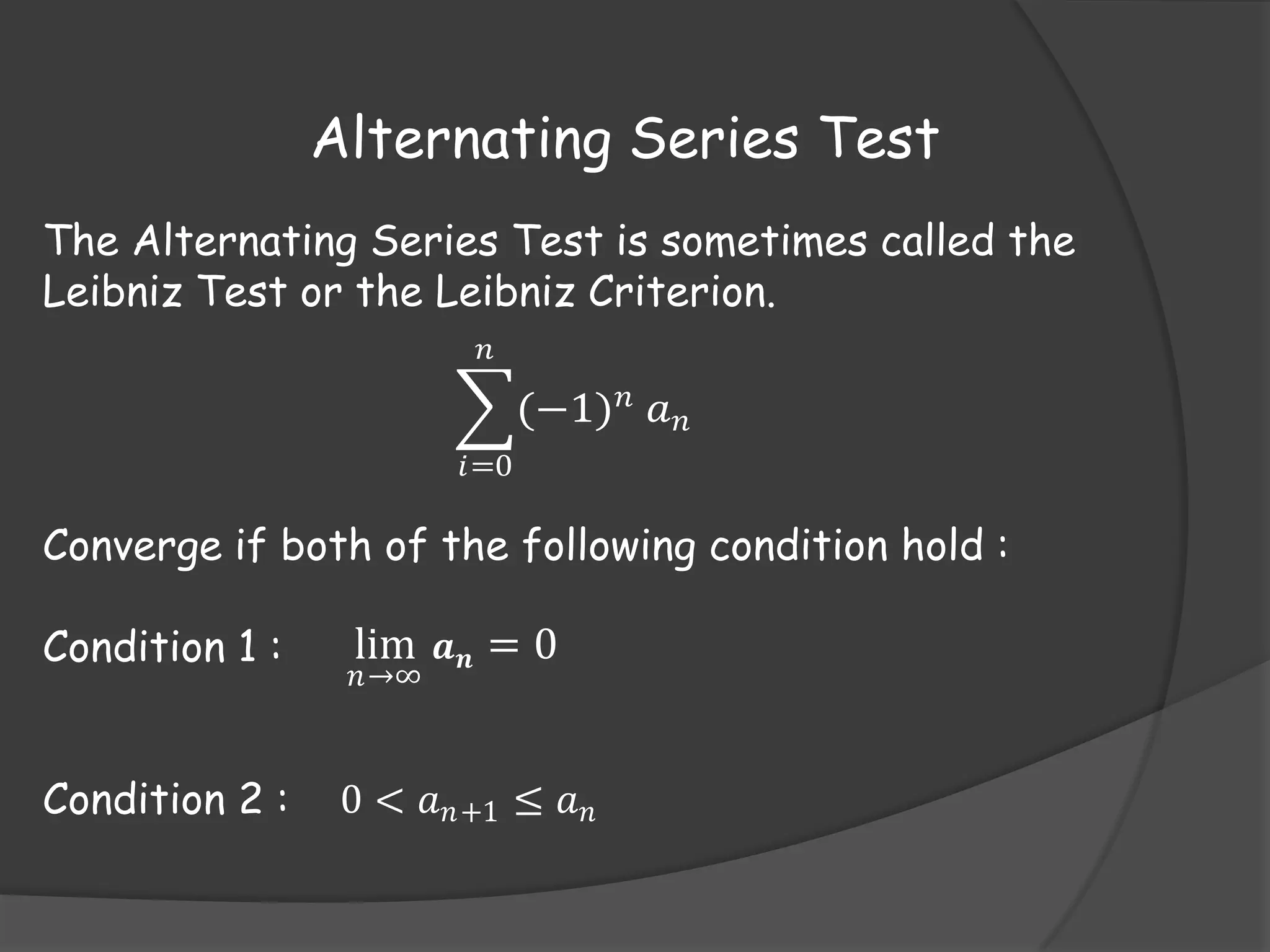 Alternating Series Test
The Alternating Series Test is sometimes called the
Leibniz Test or the Leibniz Criterion.
𝑛

(−1) 𝑛 𝑎 𝑛
𝑖=0

Converge if both of the following condition hold :
Condition 1 :

lim 𝒂 𝒏 = 0

Condition 2 :

0 < 𝑎 𝑛+1 ≤ 𝑎 𝑛

𝑛→∞

 