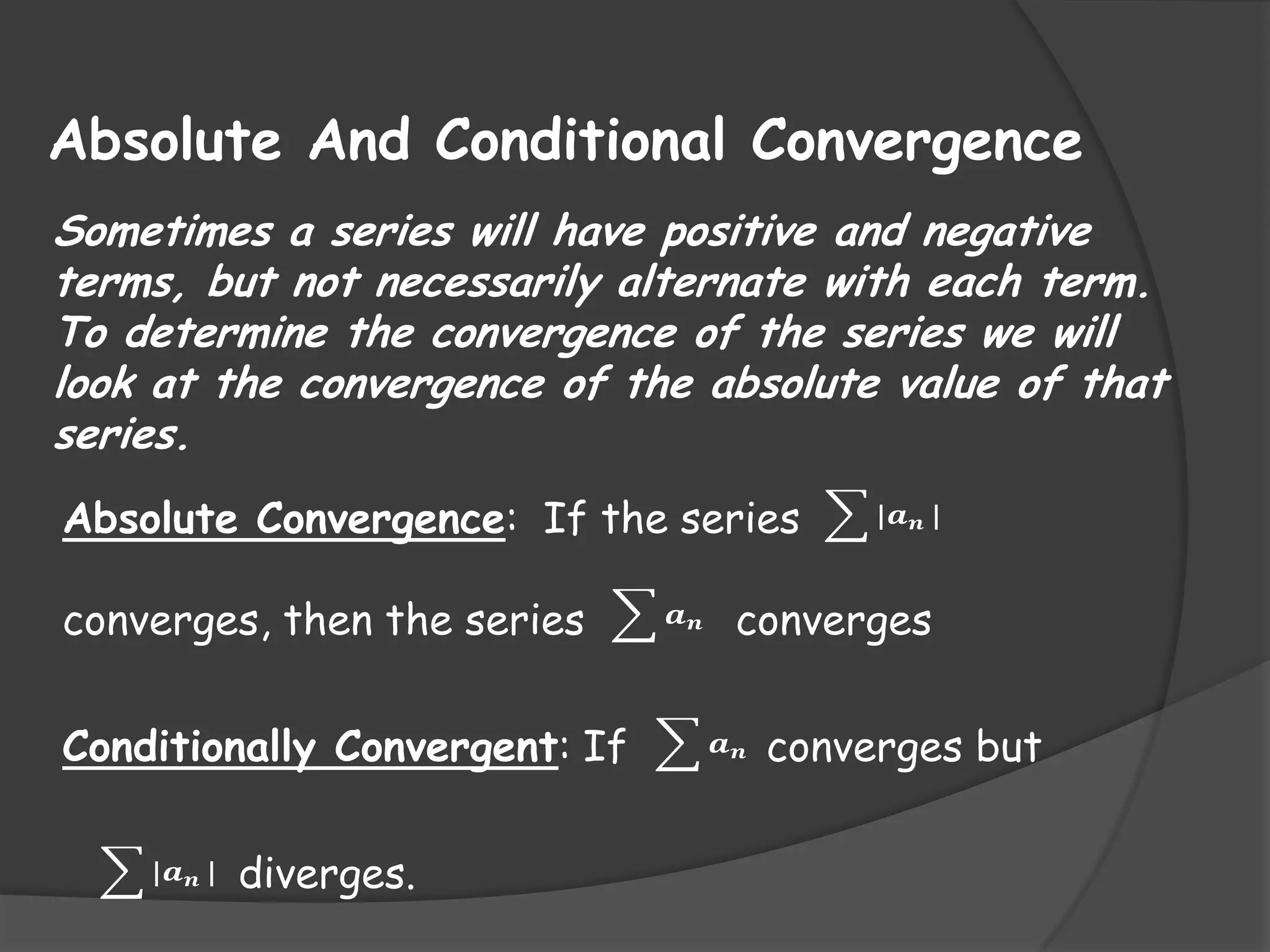 Absolute And Conditional Convergence
Sometimes a series will have positive and negative
terms, but not necessarily alternate with each term.
To determine the convergence of the series we will
look at the convergence of the absolute value of that
series.
Absolute Convergence: If the series
converges, then the series

Conditionally Convergent: If
|𝒂 𝒏 |

diverges.

𝒂𝒏

|𝒂 𝒏 |

converges
𝒂𝒏

converges but

 