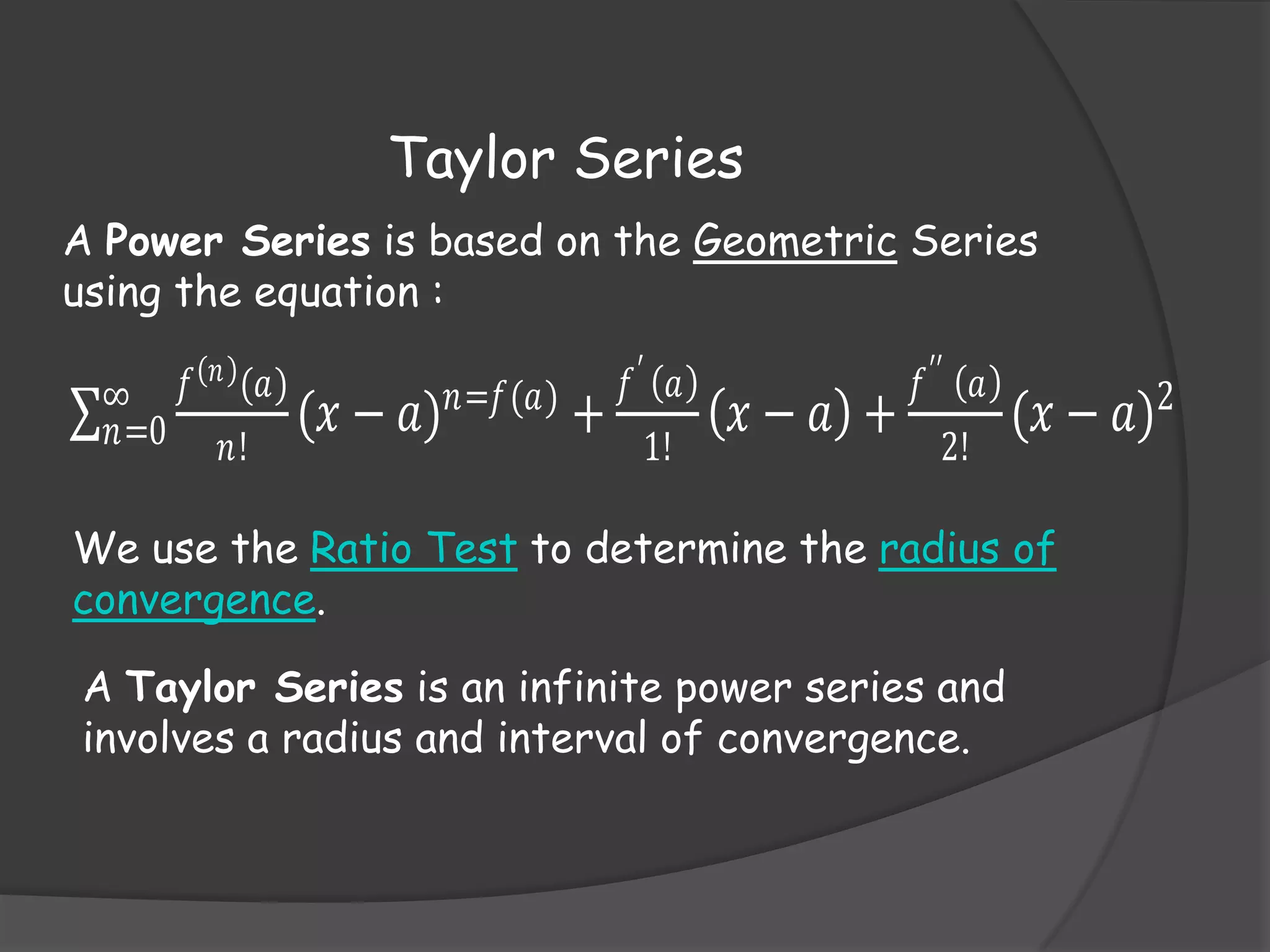 Taylor Series
A Power Series is based on the Geometric Series
using the equation :
𝑛
∞ 𝑓 (𝑎)
𝑛=0 𝑛! (𝑥 −

𝑎) 𝑛=𝑓(𝑎) +

𝑓′ 𝑎
1!

𝑥− 𝑎 +

𝑓 ′′ 𝑎
2!

(𝑥 − 𝑎)2

We use the Ratio Test to determine the radius of
convergence.
A Taylor Series is an infinite power series and
involves a radius and interval of convergence.

 