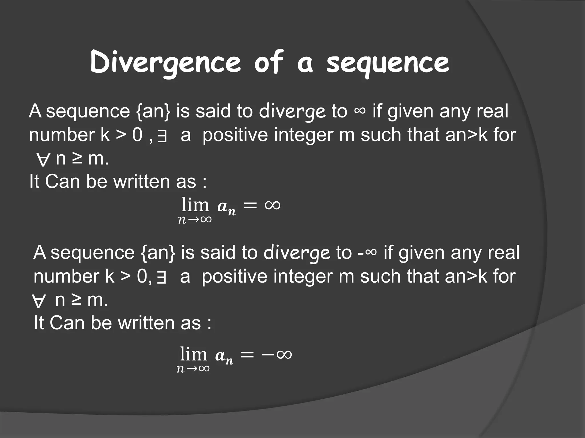 Divergence of a sequence
A sequence {an} is said to diverge to ∞ if given any real
number k > 0 , ∃ a positive integer m such that an>k for
∀ n ≥ m.
It Can be written as :

lim 𝒂 𝒏 = ∞
𝑛→∞

A sequence {an} is said to diverge to -∞ if given any real
number k > 0, ∃ a positive integer m such that an>k for
∀ n ≥ m.
It Can be written as :

lim 𝒂 𝒏 = −∞
𝑛→∞

 