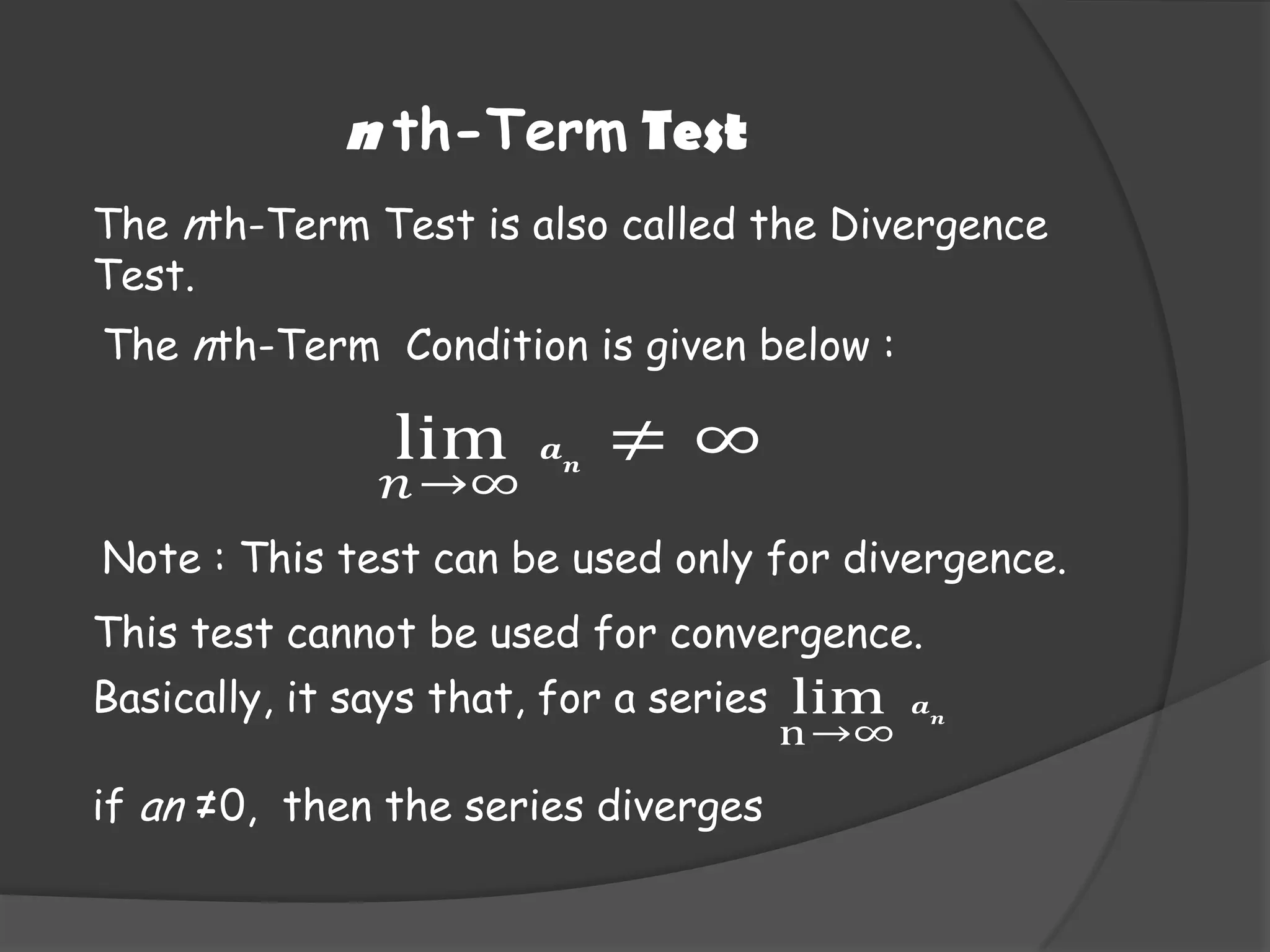 n th-Term Test
The nth-Term Test is also called the Divergence
Test.
The nth-Term Condition is given below :

lim

𝑛 →∞

𝒂

𝒏

≠∞

Note : This test can be used only for divergence.
This test cannot be used for convergence.
Basically, it says that, for a series
if an ≠0, then the series diverges

lim

n→∞

𝒂

𝒏

 