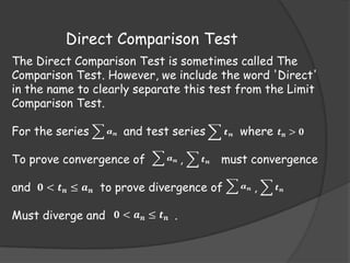 Direct Comparison Test
The Direct Comparison Test is sometimes called The
Comparison Test. However, we include the word 'Direct'
in the name to clearly separate this test from the Limit
Comparison Test.
For the series

𝒂𝒏

and test series

To prove convergence of

𝒂𝒏

,

𝒕𝒏

𝒕

where 𝒕 𝒏 > 𝟎

must convergence

and 𝟎 < 𝒕 𝒏 ≤ 𝒂 𝒏 to prove divergence of
Must diverge and 𝟎 < 𝒂 𝒏 ≤ 𝒕 𝒏 .

𝒏

𝒂𝒏

,

𝒕𝒏

 