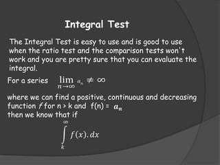 Integral Test
The Integral Test is easy to use and is good to use
when the ratio test and the comparison tests won't
work and you are pretty sure that you can evaluate the
integral.
For a series

lim

𝑛 →∞

𝑎𝑛

≠∞

where we can find a positive, continuous and decreasing
function f for n > k and f(n) = 𝒂 𝒏
then we know that if
∞

𝑓 𝑥 . 𝑑𝑥
𝑘

 