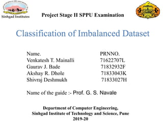 Department of Computer Engineering,
Sinhgad Institute of Technology and Science, Pune
2019-20
Project Stage II SPPU Examination
Name. PRNNO.
Venkatesh T. Mainalli 71622707L
Gaurav J. Bade 71832932F
Akshay R. Dhole 71833043K
Shivraj Deshmukh 71833027H
Name of the guide :- Prof. G. S. Navale
Classification of Imbalanced Dataset
 