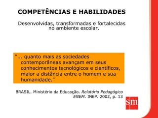 COMPETÊNCIAS E HABILIDADES
 Desenvolvidas, transformadas e fortalecidas
            no ambiente escolar.




“... quanto mais as sociedades
   contemporâneas avançam em seus
   conhecimentos tecnológicos e científicos,
   maior a distância entre o homem e sua
   humanidade.”

BRASIL. Ministério da Educação. Relatório Pedagógico
                            ENEM. INEP. 2002, p. 13
 