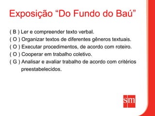 Exposição “Do Fundo do Baú”
( B ) Ler e compreender texto verbal.
( O ) Organizar textos de diferentes gêneros textuais.
( O ) Executar procedimentos, de acordo com roteiro.
( O ) Cooperar em trabalho coletivo.
( G ) Analisar e avaliar trabalho de acordo com critérios
      preestabelecidos.
 
