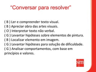 “Conversar para resolver”

( B ) Ler e compreender texto visual.
( B ) Apreciar obra das artes visuais.
( O ) Interpretar texto não verbal.
( G ) Levantar hipóteses sobre elementos de pintura.
( B ) Localizar elemento em imagem.
( G ) Levantar hipóteses para solução de dificuldade.
( G ) Analisar comportamentos, com base em
princípios e valores.
 