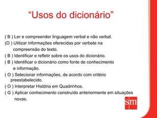 “Usos do dicionário”

( B ) Ler e compreender linguagem verbal e não verbal.
(O ) Utilizar informações oferecidas por verbete na
     compreensão do texto.
( B ) Identificar e refletir sobre os usos do dicionário.
( B ) Identificar o dicionário como fonte de conhecimento
     e informação.
( O ) Selecionar informações, de acordo com critério
   preestabelecido.
( O ) Interpretar História em Quadrinhos.
( G ) Aplicar conhecimento construído anteriormente em situações
      novas.
 