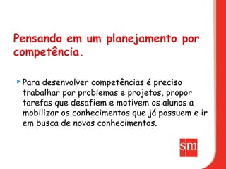  Para desenvolver competências é preciso
  trabalhar por problemas e projetos, propor
  tarefas que desafiem e motivem os alunos a
  mobilizar os conhecimentos que já possuem e ir
  em busca de novos conhecimentos.
 