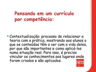  Contextualização: processo de relacionar a
  teoria com a prática, mostrando aos alunos o
  que os conteúdos têm a ver com a vida deles,
  por que são importantes e como aplicá-los
  numa situação real. Para isso, é preciso
  vincular os conhecimentos aos lugares onde
  foram criados e são aplicados.
 