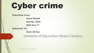 Cyber crime
Submitted From:
Imran Khalid
Roll No. 3042
BSIT Eve 1st
Submitted To:
Inam ull haq
University of Education Okara Campus.
University of Education Okara Campus
1
 