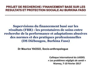 PROJET DE RECHERCHE / FINANCEMENT BASE SUR LES
RESULTATS ET PROTECTION SOCIALE AU BURKINA FASO
___________________________________________________
Dr Maurice YAOGO, Socio-anthropologue
Supervisions du financement basé sur les
résultats (FBR) : les prestataires de soins entre
recherche de la performance et adaptations abusives
des normes et des pratiques professionnelles
(DS Diébougou, Burkina Faso)
Colloque international du LASDEL
« Les problèmes négligés de santé »
Niamey, 7-10 Février 2017
 