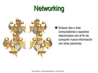Networking Enlazar dos o más  computadoras o aparatos relacionados con el fin de compartir nueva información con otras personas. Santia Velázquez - santia.velazquez@upr.edu - Noviembre 2009 