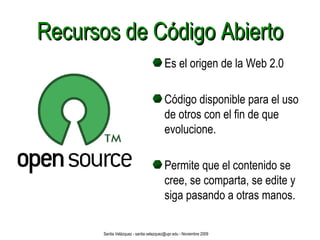 Recursos de Código Abierto Es el origen de la Web 2.0 Código disponible para el uso de otros con el fin de que evolucione. Permite que el contenido se cree, se comparta, se edite y siga pasando a otras manos. Santia Velázquez - santia.velazquez@upr.edu - Noviembre 2009 