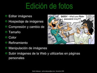 Editar imágenes  Hospedaje de imágenes  Compresión y cambio de  Tamaño Color Refinamiento Manipulación de imágenes Subir imágenes de la Web y utilizarlas en páginas personales Edición de fotos Santia Velázquez - santia.velazquez@upr.edu - Noviembre 2009 