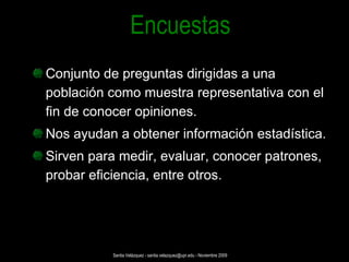 Conjunto de preguntas dirigidas a una población como muestra representativa con el fin de conocer opiniones. Nos ayudan a obtener información estadística. Sirven para medir, evaluar, conocer patrones, probar eficiencia, entre otros. Encuestas Santia Velázquez - santia.velazquez@upr.edu - Noviembre 2009 