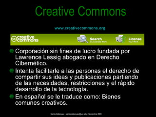 Corporación sin fines de lucro fundada por Lawrence Lessig abogado en Derecho Cibernético. Intenta facilitarle a las personas el derecho de compartir sus ideas y publicaciones partiendo de las necesidades, restricciones y el rápido desarrollo de la tecnología. En español se le traduce como: Bienes comunes creativos. Creative Commons www.creativecommons.org Santia Velázquez - santia.velazquez@upr.edu - Noviembre 2009 