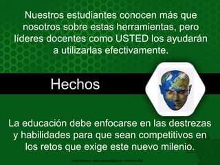 Hechos Nuestros estudiantes conocen más que nosotros sobre estas herramientas, pero líderes docentes como USTED los ayudarán a utilizarlas efectivamente. La educación debe enfocarse en las destrezas y habilidades para que sean competitivos en los retos que exige este nuevo milenio. Santia Velázquez - santia.velazquez@upr.edu - Noviembre 2009 