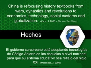 Hechos China is refocusing history textbooks from wars, dynasties and revolutions to economics, technology, social customs and globalization.  (Kahn, J. 2006 –  The New York Times ) El gobierno surcoreano está adoptando tecnologías de Código Abierto en las escuelas a nivel nacional para que su sistema educativo sea reflejo del siglo XXI.  (Mereness, J. 2006) Santia Velázquez - santia.velazquez@upr.edu - Noviembre 2009 