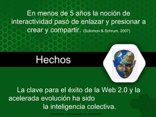 En menos de 5 años la noción de interactividad pasó de enlazar y presionar a crear y compartir.  (Solomon & Schrum, 2007) La clave para el éxito de la Web 2.0 y la acelerada evolución ha sido  la inteligencia colectiva. Hechos Santia Velázquez - santia.velazquez@upr.edu - Noviembre 2009 