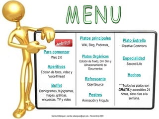 MENU Santia Velázquez - santia.velazquez@upr.edu - Noviembre 2009 Para comenzar Web 2.0 Aperitivos Edición de fotos, video y VoiceThread Buffet Cronogramas, flujogramas, mapas, gráficas, encuestas, TV y video Platos principales Wiki, Blog, Podcasts   Platos Orgánicos Edición de Texto, Dim Dim y Almacenamiento de Documentos Refrescante OpenSource Postres Animación y Froguts Plato Estrella Creative Commons Especialidad   Second Life Hechos ***Todos los platos son  GRATIS  y accesibles 24 horas, siete días a la semana. 