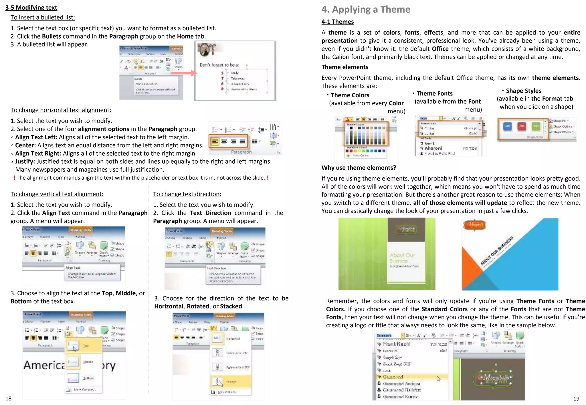 3-5 Modifying text
To insert a bulleted list:
1. Select the text box (or specific text) you want to format as a bulleted list.
2. Click the Bullets command in the Paragraph group on the Home tab.
3. A bulleted list will appear.
18 19
To change horizontal text alignment:
1. Select the text you wish to modify.
2. Select one of the four alignment options in the Paragraph group.
Align Text Left: Aligns all of the selected text to the left margin.
Center: Aligns text an equal distance from the left and right margins.
Align Text Right: Aligns all of the selected text to the right margin.
Justify: Justified text is equal on both sides and lines up equally to the right and left margins.
Many newspapers and magazines use full justification.
◦
! The alignment commands align the text within the placeholder or text box it is in, not across the slide..!
◦
◦
◦
To change vertical text alignment:
1. Select the text you wish to modify.
2. Click the Align Text command in the Paragraph
group. A menu will appear.
3. Choose to align the text at the Top, Middle, or
Bottom of the text box.
To change text direction:
1. Select the text you wish to modify.
2. Click the Text Direction command in the
Paragraph group. A menu will appear.
3. Choose for the direction of the text to be
Horizontal, Rotated, or Stacked.
4-1 Themes
A theme is a set of colors, fonts, effects, and more that can be applied to your entire
presentation to give it a consistent, professional look. You've already been using a theme,
even if you didn't know it: the default Office theme, which consists of a white background,
the Calibri font, and primarily black text. Themes can be applied or changed at any time.
4. Applying a Theme
Theme elements
Every PowerPoint theme, including the default Office theme, has its own theme elements.
These elements are:
・ Theme Colors
(available from every Color
menu)
・ Theme Fonts
(available from the Font
menu)
・ Shape Styles
(available in the Format tab
when you click on a shape)
Why use theme elements?
If you're using theme elements, you'll probably find that your presentation looks pretty good.
All of the colors will work well together, which means you won't have to spend as much time
formatting your presentation. But there's another great reason to use theme elements: When
you switch to a different theme, all of those elements will update to reflect the new theme.
You can drastically change the look of your presentation in just a few clicks.
Remember, the colors and fonts will only update if you're using Theme Fonts or Theme
Colors. If you choose one of the Standard Colors or any of the Fonts that are not Theme
Fonts, then your text will not change when you change the theme. This can be useful if you're
creating a logo or title that always needs to look the same, like in the sample below.
 