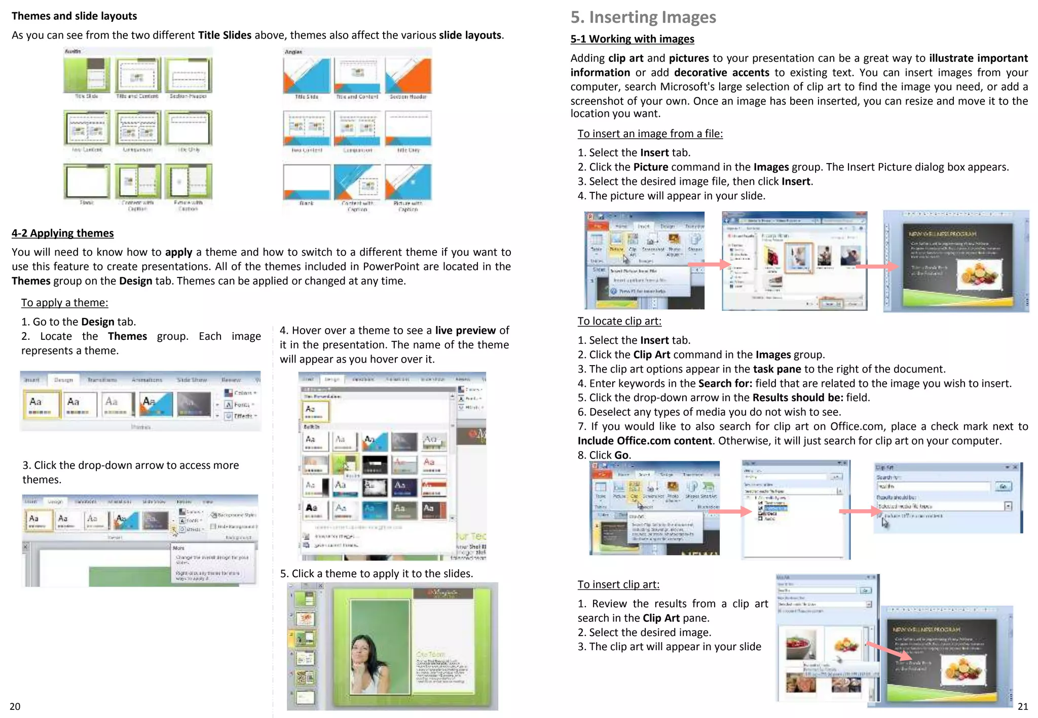 3. Click the drop-down arrow to access more
themes.
To apply a theme:
1. Go to the Design tab.
2. Locate the Themes group. Each image
represents a theme.
4-2 Applying themes
You will need to know how to apply a theme and how to switch to a different theme if you want to
use this feature to create presentations. All of the themes included in PowerPoint are located in the
Themes group on the Design tab. Themes can be applied or changed at any time.
4. Hover over a theme to see a live preview of
it in the presentation. The name of the theme
will appear as you hover over it.
2120
Themes and slide layouts
As you can see from the two different Title Slides above, themes also affect the various slide layouts.
5. Click a theme to apply it to the slides.
To insert an image from a file:
1. Select the Insert tab.
2. Click the Picture command in the Images group. The Insert Picture dialog box appears.
3. Select the desired image file, then click Insert.
4. The picture will appear in your slide.
5-1 Working with images
Adding clip art and pictures to your presentation can be a great way to illustrate important
information or add decorative accents to existing text. You can insert images from your
computer, search Microsoft's large selection of clip art to find the image you need, or add a
screenshot of your own. Once an image has been inserted, you can resize and move it to the
location you want.
5. Inserting Images
To locate clip art:
1. Select the Insert tab.
2. Click the Clip Art command in the Images group.
3. The clip art options appear in the task pane to the right of the document.
4. Enter keywords in the Search for: field that are related to the image you wish to insert.
5. Click the drop-down arrow in the Results should be: field.
6. Deselect any types of media you do not wish to see.
7. If you would like to also search for clip art on Office.com, place a check mark next to
Include Office.com content. Otherwise, it will just search for clip art on your computer.
8. Click Go.
To insert clip art:
1. Review the results from a clip art
search in the Clip Art pane.
2. Select the desired image.
3. The clip art will appear in your slide
 