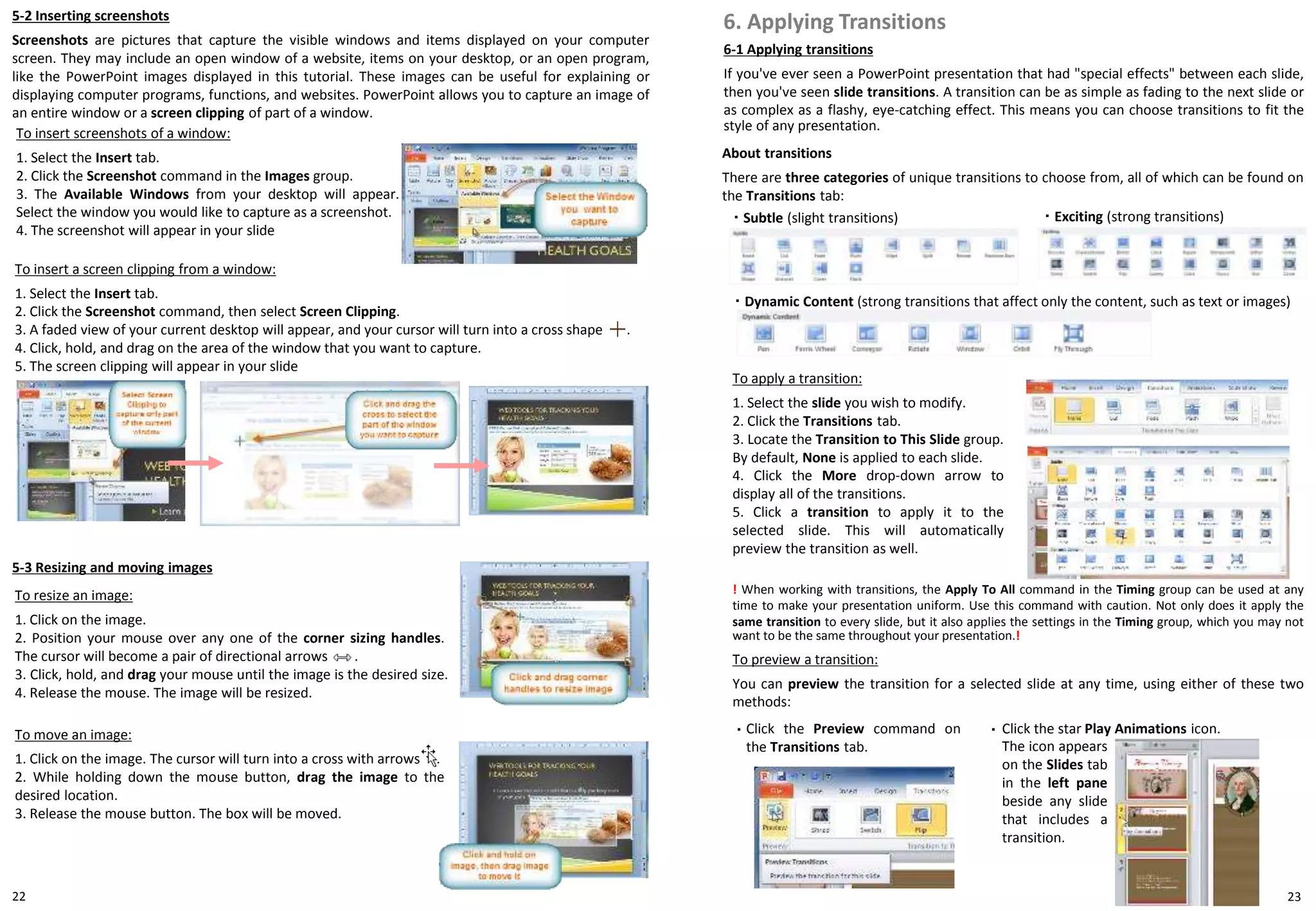 5-2 Inserting screenshots
Screenshots are pictures that capture the visible windows and items displayed on your computer
screen. They may include an open window of a website, items on your desktop, or an open program,
like the PowerPoint images displayed in this tutorial. These images can be useful for explaining or
displaying computer programs, functions, and websites. PowerPoint allows you to capture an image of
an entire window or a screen clipping of part of a window.
6-1 Applying transitions
If you've ever seen a PowerPoint presentation that had "special effects" between each slide,
then you've seen slide transitions. A transition can be as simple as fading to the next slide or
as complex as a flashy, eye-catching effect. This means you can choose transitions to fit the
style of any presentation.
6. Applying Transitions
2322
To apply a transition:
1. Select the slide you wish to modify.
2. Click the Transitions tab.
3. Locate the Transition to This Slide group.
By default, None is applied to each slide.
4. Click the More drop-down arrow to
display all of the transitions.
5. Click a transition to apply it to the
selected slide. This will automatically
preview the transition as well.
To insert screenshots of a window:
1. Select the Insert tab.
2. Click the Screenshot command in the Images group.
3. The Available Windows from your desktop will appear.
Select the window you would like to capture as a screenshot.
4. The screenshot will appear in your slide
To insert a screen clipping from a window:
1. Select the Insert tab.
2. Click the Screenshot command, then select Screen Clipping.
3. A faded view of your current desktop will appear, and your cursor will turn into a cross shape .
4. Click, hold, and drag on the area of the window that you want to capture.
5. The screen clipping will appear in your slide
5-3 Resizing and moving images
To resize an image:
1. Click on the image.
2. Position your mouse over any one of the corner sizing handles.
The cursor will become a pair of directional arrows .
3. Click, hold, and drag your mouse until the image is the desired size.
4. Release the mouse. The image will be resized.
To move an image:
1. Click on the image. The cursor will turn into a cross with arrows .
2. While holding down the mouse button, drag the image to the
desired location.
3. Release the mouse button. The box will be moved.
About transitions
There are three categories of unique transitions to choose from, all of which can be found on
the Transitions tab:
・ Subtle (slight transitions) ・ Exciting (strong transitions)
・ Dynamic Content (strong transitions that affect only the content, such as text or images)
! When working with transitions, the Apply To All command in the Timing group can be used at any
time to make your presentation uniform. Use this command with caution. Not only does it apply the
same transition to every slide, but it also applies the settings in the Timing group, which you may not
want to be the same throughout your presentation.!
To preview a transition:
You can preview the transition for a selected slide at any time, using either of these two
methods:
Click the Preview command on
the Transitions tab.
Click the star Play Animations icon.・
The icon appears
on the Slides tab
in the left pane
beside any slide
that includes a
transition.
・
 