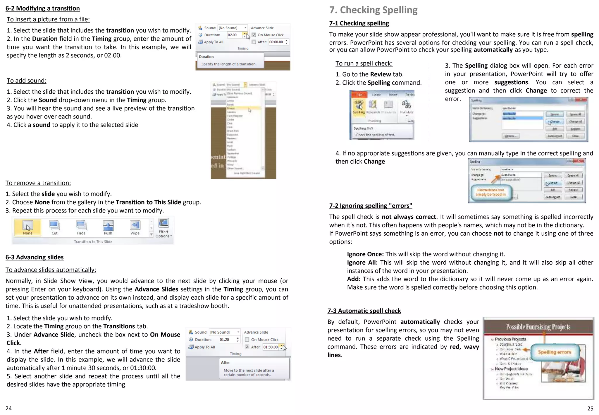 24
6-2 Modifying a transition
To insert a picture from a file:
1. Select the slide that includes the transition you wish to modify.
2. In the Duration field in the Timing group, enter the amount of
time you want the transition to take. In this example, we will
specify the length as 2 seconds, or 02.00.
25
To add sound:
1. Select the slide that includes the transition you wish to modify.
2. Click the Sound drop-down menu in the Timing group.
3. You will hear the sound and see a live preview of the transition
as you hover over each sound.
4. Click a sound to apply it to the selected slide
6-3 Advancing slides
To advance slides automatically:
Normally, in Slide Show View, you would advance to the next slide by clicking your mouse (or
pressing Enter on your keyboard). Using the Advance Slides settings in the Timing group, you can
set your presentation to advance on its own instead, and display each slide for a specific amount of
time. This is useful for unattended presentations, such as at a tradeshow booth.
1. Select the slide you wish to modify.
2. Locate the Timing group on the Transitions tab.
3. Under Advance Slide, uncheck the box next to On Mouse
Click.
4. In the After field, enter the amount of time you want to
display the slide. In this example, we will advance the slide
automatically after 1 minute 30 seconds, or 01:30:00.
5. Select another slide and repeat the process until all the
desired slides have the appropriate timing.
To remove a transition:
1. Select the slide you wish to modify.
2. Choose None from the gallery in the Transition to This Slide group.
3. Repeat this process for each slide you want to modify.
7-1 Checking spelling
To make your slide show appear professional, you'll want to make sure it is free from spelling
errors. PowerPoint has several options for checking your spelling. You can run a spell check,
or you can allow PowerPoint to check your spelling automatically as you type.
7. Checking Spelling
To run a spell check:
1. Go to the Review tab.
2. Click the Spelling command.
7-2 Ignoring spelling "errors"
The spell check is not always correct. It will sometimes say something is spelled incorrectly
when it's not. This often happens with people's names, which may not be in the dictionary.
If PowerPoint says something is an error, you can choose not to change it using one of three
options:
Ignore Once: This will skip the word without changing it.
Ignore All: This will skip the word without changing it, and it will also skip all other
instances of the word in your presentation.
Add: This adds the word to the dictionary so it will never come up as an error again.
Make sure the word is spelled correctly before choosing this option.
7-3 Automatic spell check
By default, PowerPoint automatically checks your
presentation for spelling errors, so you may not even
need to run a separate check using the Spelling
command. These errors are indicated by red, wavy
lines.
3. The Spelling dialog box will open. For each error
in your presentation, PowerPoint will try to offer
one or more suggestions. You can select a
suggestion and then click Change to correct the
error.
4. If no appropriate suggestions are given, you can manually type in the correct spelling and
then click Change
 