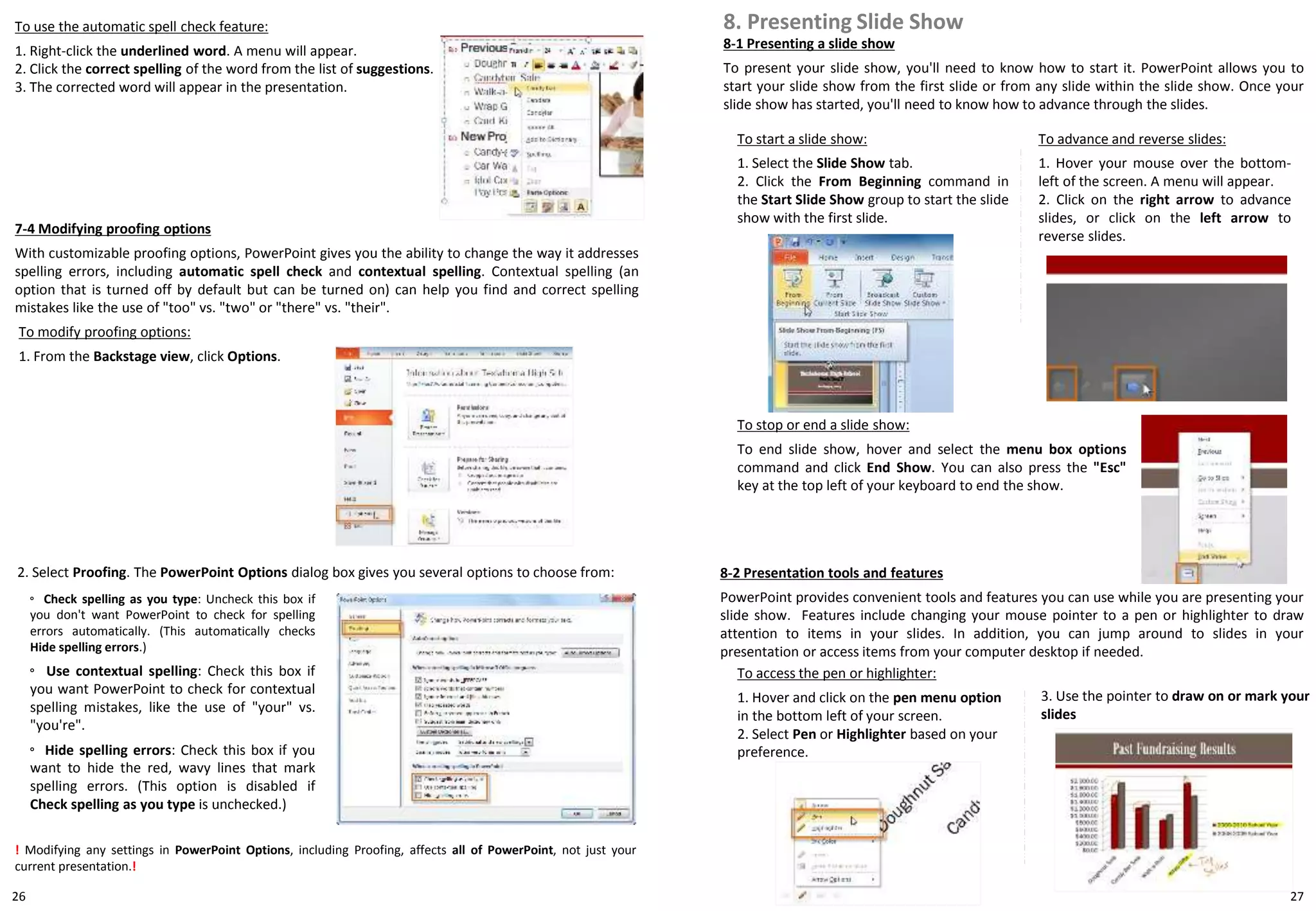 26
7-4 Modifying proofing options
With customizable proofing options, PowerPoint gives you the ability to change the way it addresses
spelling errors, including automatic spell check and contextual spelling. Contextual spelling (an
option that is turned off by default but can be turned on) can help you find and correct spelling
mistakes like the use of "too" vs. "two" or "there" vs. "their".
To modify proofing options:
1. From the Backstage view, click Options.
8-2 Presentation tools and features
PowerPoint provides convenient tools and features you can use while you are presenting your
slide show. Features include changing your mouse pointer to a pen or highlighter to draw
attention to items in your slides. In addition, you can jump around to slides in your
presentation or access items from your computer desktop if needed.
To access the pen or highlighter:
1. Hover and click on the pen menu option
in the bottom left of your screen.
2. Select Pen or Highlighter based on your
preference.
! Modifying any settings in PowerPoint Options, including Proofing, affects all of PowerPoint, not just your
current presentation.!
2. Select Proofing. The PowerPoint Options dialog box gives you several options to choose from:
◦ Check spelling as you type: Uncheck this box if
you don't want PowerPoint to check for spelling
errors automatically. (This automatically checks
Hide spelling errors.)
◦ Use contextual spelling: Check this box if
you want PowerPoint to check for contextual
spelling mistakes, like the use of "your" vs.
"you're".
◦ Hide spelling errors: Check this box if you
want to hide the red, wavy lines that mark
spelling errors. (This option is disabled if
Check spelling as you type is unchecked.)
To use the automatic spell check feature:
1. Right-click the underlined word. A menu will appear.
2. Click the correct spelling of the word from the list of suggestions.
3. The corrected word will appear in the presentation.
8-1 Presenting a slide show
To present your slide show, you'll need to know how to start it. PowerPoint allows you to
start your slide show from the first slide or from any slide within the slide show. Once your
slide show has started, you'll need to know how to advance through the slides.
8. Presenting Slide Show
To start a slide show:
1. Select the Slide Show tab.
2. Click the From Beginning command in
the Start Slide Show group to start the slide
show with the first slide.
To advance and reverse slides:
1. Hover your mouse over the bottom-
left of the screen. A menu will appear.
2. Click on the right arrow to advance
slides, or click on the left arrow to
reverse slides.
To stop or end a slide show:
To end slide show, hover and select the menu box options
command and click End Show. You can also press the "Esc"
key at the top left of your keyboard to end the show.
3. Use the pointer to draw on or mark your
slides
27
 