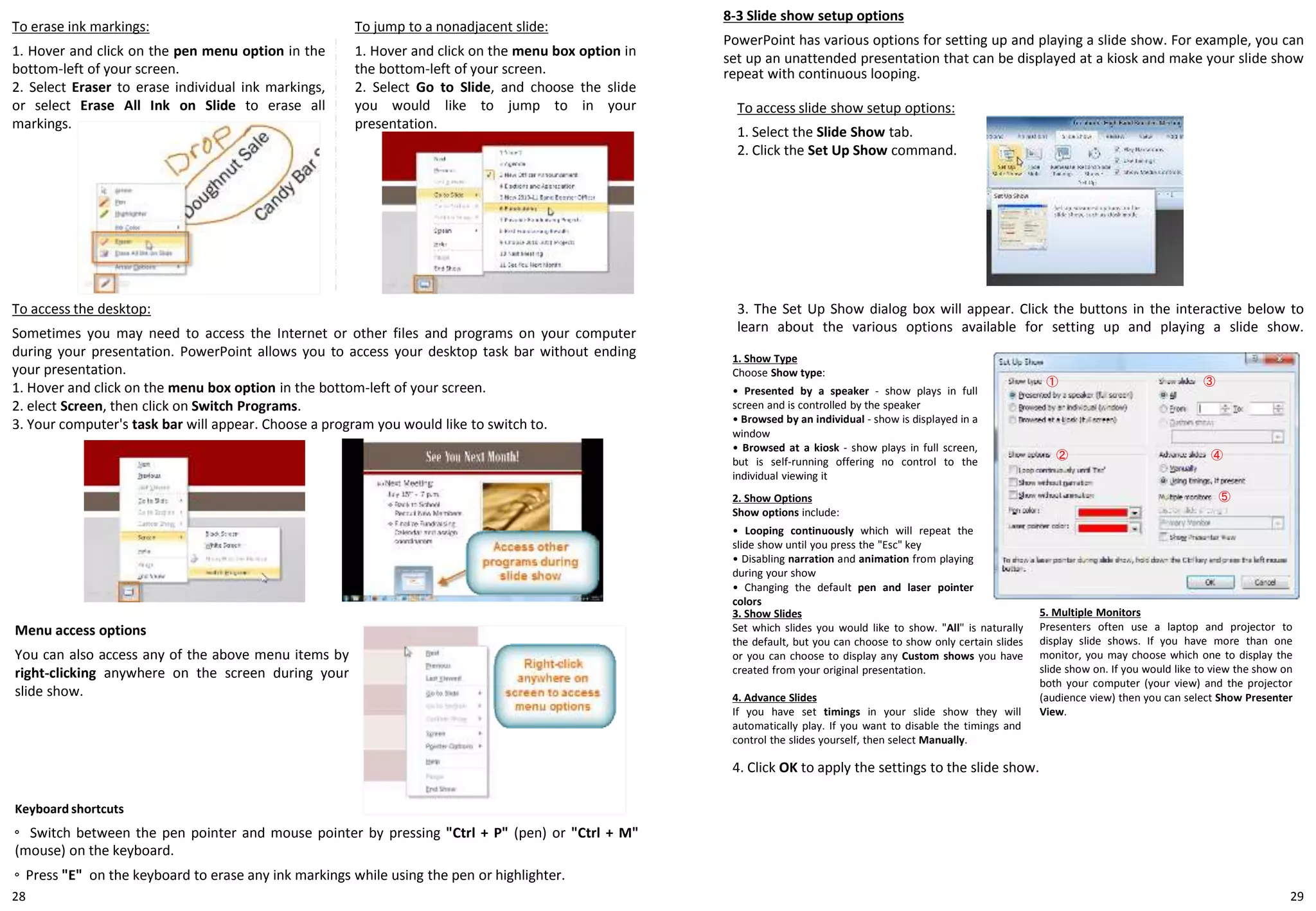 2928
8-3 Slide show setup options
PowerPoint has various options for setting up and playing a slide show. For example, you can
set up an unattended presentation that can be displayed at a kiosk and make your slide show
repeat with continuous looping.
To access slide show setup options:
1. Select the Slide Show tab.
2. Click the Set Up Show command.
To erase ink markings:
1. Hover and click on the pen menu option in the
bottom-left of your screen.
2. Select Eraser to erase individual ink markings,
or select Erase All Ink on Slide to erase all
markings.
To jump to a nonadjacent slide:
1. Hover and click on the menu box option in
the bottom-left of your screen.
2. Select Go to Slide, and choose the slide
you would like to jump to in your
presentation.
To access the desktop:
Sometimes you may need to access the Internet or other files and programs on your computer
during your presentation. PowerPoint allows you to access your desktop task bar without ending
your presentation.
1. Hover and click on the menu box option in the bottom-left of your screen.
2. elect Screen, then click on Switch Programs.
3. Your computer's task bar will appear. Choose a program you would like to switch to.
Menu access options
You can also access any of the above menu items by
right-clicking anywhere on the screen during your
slide show.
Keyboard shortcuts
◦ Switch between the pen pointer and mouse pointer by pressing "Ctrl + P" (pen) or "Ctrl + M"
(mouse) on the keyboard.
◦ Press "E" on the keyboard to erase any ink markings while using the pen or highlighter.
3. The Set Up Show dialog box will appear. Click the buttons in the interactive below to
learn about the various options available for setting up and playing a slide show.
①
②
③
④
⑤
1. Show Type
Choose Show type:
• Presented by a speaker - show plays in full
screen and is controlled by the speaker
• Browsed by an individual - show is displayed in a
window
• Browsed at a kiosk - show plays in full screen,
but is self-running offering no control to the
individual viewing it
2. Show Options
Show options include:
• Looping continuously which will repeat the
slide show until you press the "Esc" key
• Disabling narration and animation from playing
during your show
• Changing the default pen and laser pointer
colors
5. Multiple Monitors
Presenters often use a laptop and projector to
display slide shows. If you have more than one
monitor, you may choose which one to display the
slide show on. If you would like to view the show on
both your computer (your view) and the projector
(audience view) then you can select Show Presenter
View.
3. Show Slides
Set which slides you would like to show. "All" is naturally
the default, but you can choose to show only certain slides
or you can choose to display any Custom shows you have
created from your original presentation.
4. Advance Slides
If you have set timings in your slide show they will
automatically play. If you want to disable the timings and
control the slides yourself, then select Manually.
4. Click OK to apply the settings to the slide show.
 