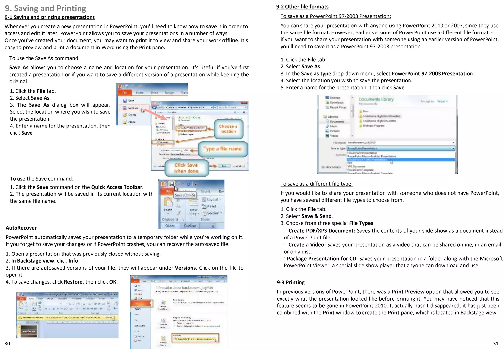 1. Click the File tab.
2. Select Save As.
3. The Save As dialog box will appear.
Select the location where you wish to save
the presentation.
4. Enter a name for the presentation, then
click Save
30
9. Saving and Printing
9-1 Saving and printing presentations
Whenever you create a new presentation in PowerPoint, you'll need to know how to save it in order to
access and edit it later. PowerPoint allows you to save your presentations in a number of ways.
Once you've created your document, you may want to print it to view and share your work offline. It's
easy to preview and print a document in Word using the Print pane.
31
To use the Save command:
1. Click the Save command on the Quick Access Toolbar.
2. The presentation will be saved in its current location with
the same file name.
To save as a PowerPoint 97-2003 Presentation:
You can share your presentation with anyone using PowerPoint 2010 or 2007, since they use
the same file format. However, earlier versions of PowerPoint use a different file format, so
if you want to share your presentation with someone using an earlier version of PowerPoint,
you'll need to save it as a PowerPoint 97-2003 presentation..
1. Click the File tab.
2. Select Save As.
3. In the Save as type drop-down menu, select PowerPoint 97-2003 Presentation.
4. Select the location you wish to save the presentation.
5. Enter a name for the presentation, then click Save.
To save as a different file type:
If you would like to share your presentation with someone who does not have PowerPoint,
you have several different file types to choose from.
To use the Save As command:
Save As allows you to choose a name and location for your presentation. It's useful if you've first
created a presentation or if you want to save a different version of a presentation while keeping the
original.
AutoRecover
PowerPoint automatically saves your presentation to a temporary folder while you're working on it.
If you forget to save your changes or if PowerPoint crashes, you can recover the autosaved file.
1. Open a presentation that was previously closed without saving.
2. In Backstage view, click Info.
3. If there are autosaved versions of your file, they will appear under Versions. Click on the file to
open it.
4. To save changes, click Restore, then click OK.
9-2 Other file formats
1. Click the File tab.
2. Select Save & Send.
3. Choose from three special File Types.
◦ Create PDF/XPS Document: Saves the contents of your slide show as a document instead
of a PowerPoint file.
◦ Create a Video: Saves your presentation as a video that can be shared online, in an email,
or on a disc.
◦ Package Presentation for CD: Saves your presentation in a folder along with the Microsoft
PowerPoint Viewer, a special slide show player that anyone can download and use.
9-3 Printing
In previous versions of PowerPoint, there was a Print Preview option that allowed you to see
exactly what the presentation looked like before printing it. You may have noticed that this
feature seems to be gone in PowerPoint 2010. It actually hasn't disappeared; it has just been
combined with the Print window to create the Print pane, which is located in Backstage view.
 