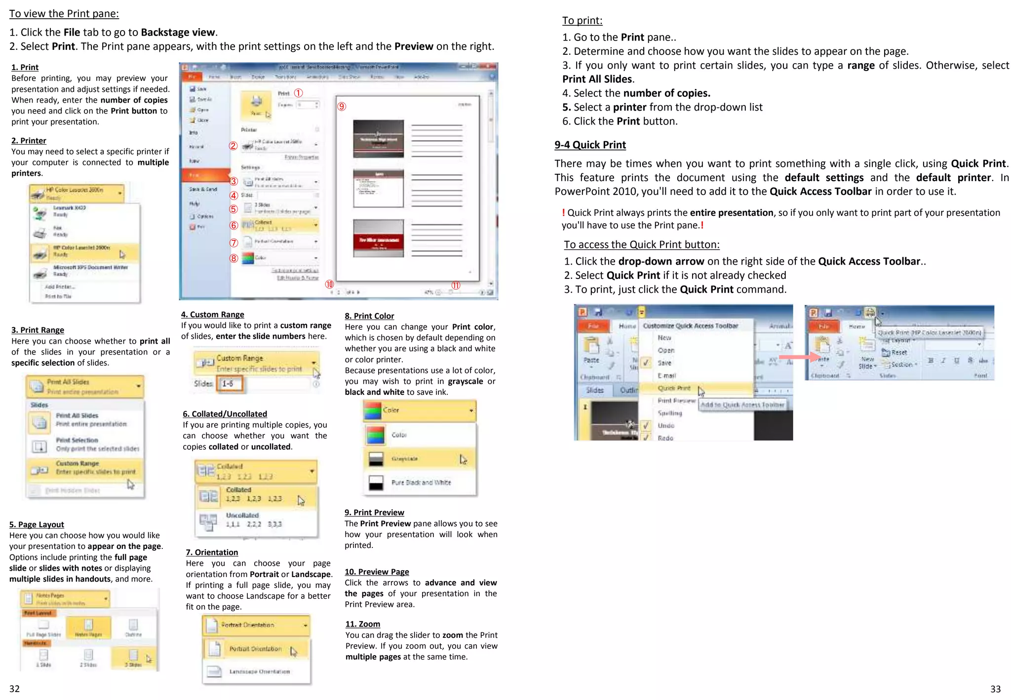 3332
To print:
1. Go to the Print pane..
2. Determine and choose how you want the slides to appear on the page.
3. If you only want to print certain slides, you can type a range of slides. Otherwise, select
Print All Slides.
4. Select the number of copies.
5. Select a printer from the drop-down list
6. Click the Print button.
To view the Print pane:
1. Click the File tab to go to Backstage view.
2. Select Print. The Print pane appears, with the print settings on the left and the Preview on the right.
1. Print
Before printing, you may preview your
presentation and adjust settings if needed.
When ready, enter the number of copies
you need and click on the Print button to
print your presentation.
2. Printer
You may need to select a specific printer if
your computer is connected to multiple
printers.
3. Print Range
Here you can choose whether to print all
of the slides in your presentation or a
specific selection of slides.
4. Custom Range
If you would like to print a custom range
of slides, enter the slide numbers here.
①
②
③
④
⑥
⑦
⑧
⑨
⑩ ⑪
5. Page Layout
Here you can choose how you would like
your presentation to appear on the page.
Options include printing the full page
slide or slides with notes or displaying
multiple slides in handouts, and more.
6. Collated/Uncollated
If you are printing multiple copies, you
can choose whether you want the
copies collated or uncollated.
7. Orientation
Here you can choose your page
orientation from Portrait or Landscape.
If printing a full page slide, you may
want to choose Landscape for a better
fit on the page.
8. Print Color
Here you can change your Print color,
which is chosen by default depending on
whether you are using a black and white
or color printer.
Because presentations use a lot of color,
you may wish to print in grayscale or
black and white to save ink.
9. Print Preview
The Print Preview pane allows you to see
how your presentation will look when
printed.
⑤
10. Preview Page
Click the arrows to advance and view
the pages of your presentation in the
Print Preview area.
11. Zoom
You can drag the slider to zoom the Print
Preview. If you zoom out, you can view
multiple pages at the same time.
9-4 Quick Print
There may be times when you want to print something with a single click, using Quick Print.
This feature prints the document using the default settings and the default printer. In
PowerPoint 2010, you'll need to add it to the Quick Access Toolbar in order to use it.
To access the Quick Print button:
1. Click the drop-down arrow on the right side of the Quick Access Toolbar..
2. Select Quick Print if it is not already checked
3. To print, just click the Quick Print command.
! Quick Print always prints the entire presentation, so if you only want to print part of your presentation
you'll have to use the Print pane.!
 