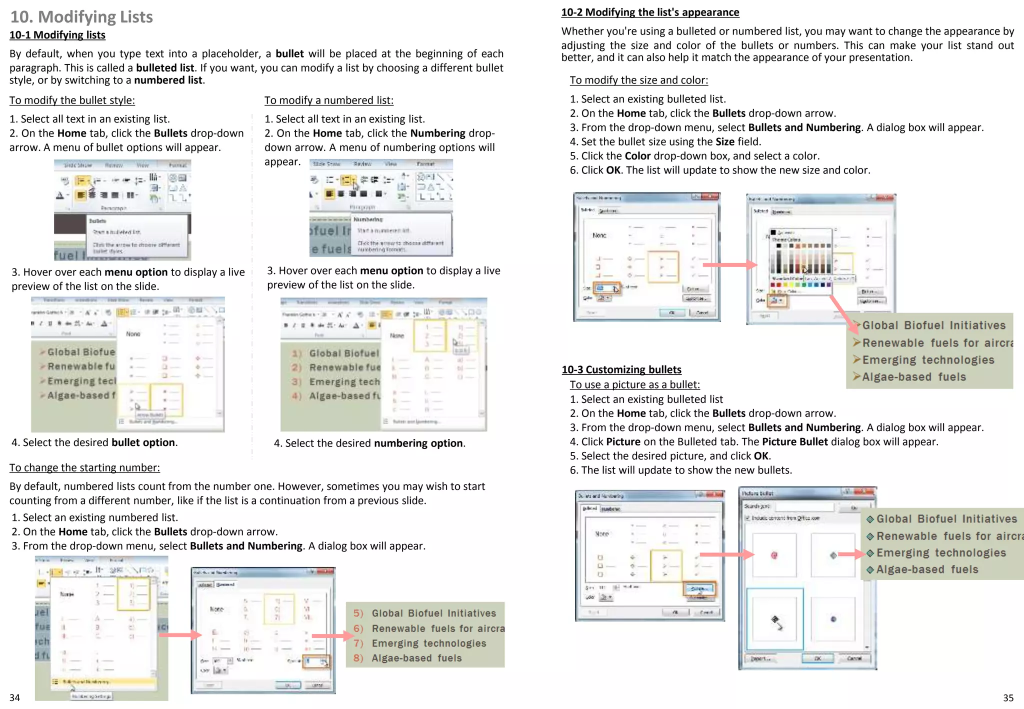 10. Modifying Lists
10-1 Modifying lists
By default, when you type text into a placeholder, a bullet will be placed at the beginning of each
paragraph. This is called a bulleted list. If you want, you can modify a list by choosing a different bullet
style, or by switching to a numbered list.
10-3 Customizing bullets
To use a picture as a bullet:
1. Select an existing bulleted list
2. On the Home tab, click the Bullets drop-down arrow.
3. From the drop-down menu, select Bullets and Numbering. A dialog box will appear.
4. Click Picture on the Bulleted tab. The Picture Bullet dialog box will appear.
5. Select the desired picture, and click OK.
6. The list will update to show the new bullets.
To modify the bullet style:
1. Select all text in an existing list.
2. On the Home tab, click the Bullets drop-down
arrow. A menu of bullet options will appear.
To modify a numbered list:
1. Select all text in an existing list.
2. On the Home tab, click the Numbering drop-
down arrow. A menu of numbering options will
appear.
To change the starting number:
By default, numbered lists count from the number one. However, sometimes you may wish to start
counting from a different number, like if the list is a continuation from a previous slide.
1. Select an existing numbered list.
2. On the Home tab, click the Bullets drop-down arrow.
3. From the drop-down menu, select Bullets and Numbering. A dialog box will appear.
3. Hover over each menu option to display a live
preview of the list on the slide.
3. Hover over each menu option to display a live
preview of the list on the slide.
4. Select the desired bullet option. 4. Select the desired numbering option.
10-2 Modifying the list's appearance
Whether you're using a bulleted or numbered list, you may want to change the appearance by
adjusting the size and color of the bullets or numbers. This can make your list stand out
better, and it can also help it match the appearance of your presentation.
To modify the size and color:
1. Select an existing bulleted list.
2. On the Home tab, click the Bullets drop-down arrow.
3. From the drop-down menu, select Bullets and Numbering. A dialog box will appear.
4. Set the bullet size using the Size field.
5. Click the Color drop-down box, and select a color.
6. Click OK. The list will update to show the new size and color.
34 35
 