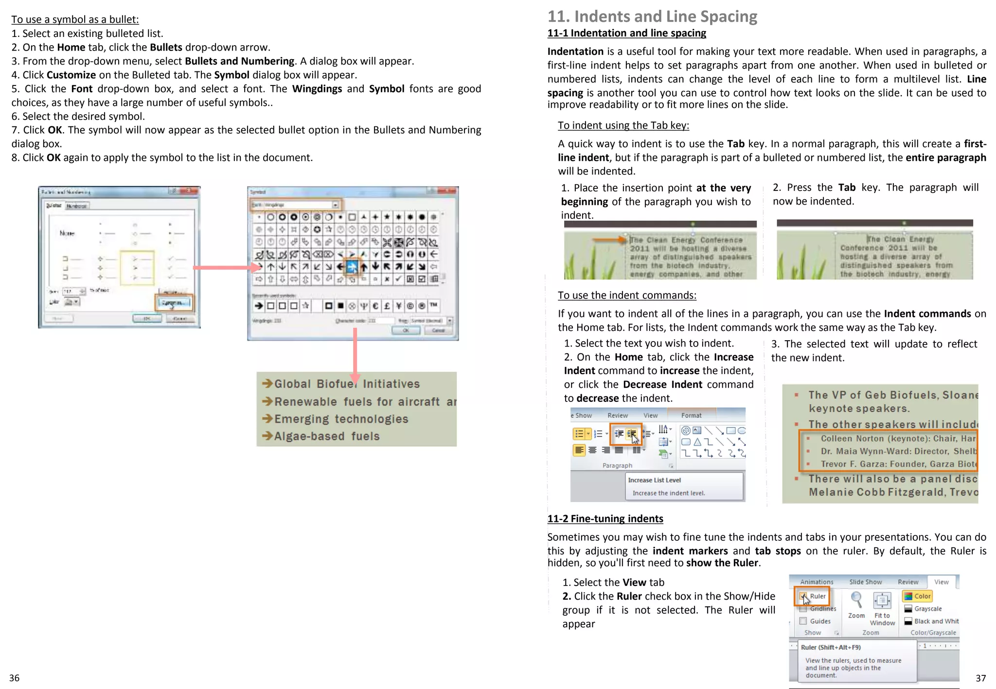 To use a symbol as a bullet:
1. Select an existing bulleted list.
2. On the Home tab, click the Bullets drop-down arrow.
3. From the drop-down menu, select Bullets and Numbering. A dialog box will appear.
4. Click Customize on the Bulleted tab. The Symbol dialog box will appear.
5. Click the Font drop-down box, and select a font. The Wingdings and Symbol fonts are good
choices, as they have a large number of useful symbols..
6. Select the desired symbol.
7. Click OK. The symbol will now appear as the selected bullet option in the Bullets and Numbering
dialog box.
8. Click OK again to apply the symbol to the list in the document.
11-1 Indentation and line spacing
Indentation is a useful tool for making your text more readable. When used in paragraphs, a
first-line indent helps to set paragraphs apart from one another. When used in bulleted or
numbered lists, indents can change the level of each line to form a multilevel list. Line
spacing is another tool you can use to control how text looks on the slide. It can be used to
improve readability or to fit more lines on the slide.
11. Indents and Line Spacing
To indent using the Tab key:
A quick way to indent is to use the Tab key. In a normal paragraph, this will create a first-
line indent, but if the paragraph is part of a bulleted or numbered list, the entire paragraph
will be indented.
1. Place the insertion point at the very
beginning of the paragraph you wish to
indent.
2. Press the Tab key. The paragraph will
now be indented.
To use the indent commands:
If you want to indent all of the lines in a paragraph, you can use the Indent commands on
the Home tab. For lists, the Indent commands work the same way as the Tab key.
1. Select the text you wish to indent.
2. On the Home tab, click the Increase
Indent command to increase the indent,
or click the Decrease Indent command
to decrease the indent.
3. The selected text will update to reflect
the new indent.
11-2 Fine-tuning indents
Sometimes you may wish to fine tune the indents and tabs in your presentations. You can do
this by adjusting the indent markers and tab stops on the ruler. By default, the Ruler is
hidden, so you'll first need to show the Ruler.
1. Select the View tab
2. Click the Ruler check box in the Show/Hide
group if it is not selected. The Ruler will
appear
36 37
 