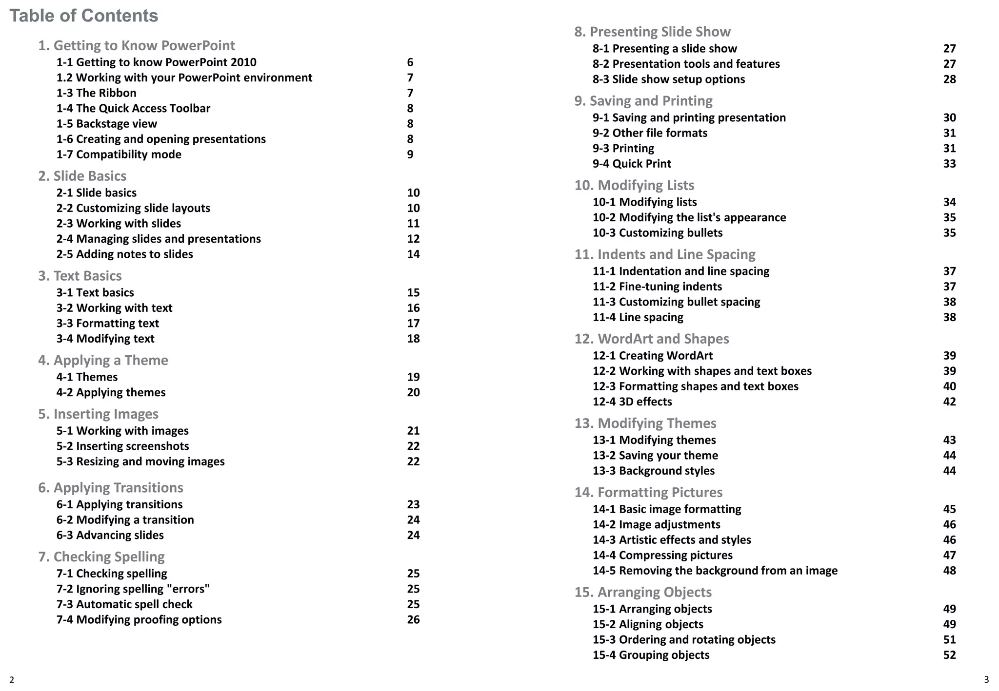 Table of Contents
1. Getting to Know PowerPoint
1-1 Getting to know PowerPoint 2010 6
1.2 Working with your PowerPoint environment 7
1-3 The Ribbon 7
1-4 The Quick Access Toolbar 8
1-5 Backstage view 8
1-6 Creating and opening presentations 8
1-7 Compatibility mode 9
2. Slide Basics
2-1 Slide basics 10
2-2 Customizing slide layouts 10
2-3 Working with slides 11
2-4 Managing slides and presentations 12
2-5 Adding notes to slides 14
3. Text Basics
3-1 Text basics 15
3-2 Working with text 16
3-3 Formatting text 17
3-4 Modifying text 18
4. Applying a Theme
4-1 Themes 19
4-2 Applying themes 20
5. Inserting Images
5-1 Working with images 21
5-2 Inserting screenshots 22
5-3 Resizing and moving images 22
6. Applying Transitions
6-1 Applying transitions 23
6-2 Modifying a transition 24
6-3 Advancing slides 24
7. Checking Spelling
7-1 Checking spelling 25
7-2 Ignoring spelling "errors" 25
7-3 Automatic spell check 25
7-4 Modifying proofing options 26
2
8. Presenting Slide Show
8-1 Presenting a slide show 27
8-2 Presentation tools and features 27
8-3 Slide show setup options 28
9. Saving and Printing
9-1 Saving and printing presentation 30
9-2 Other file formats 31
9-3 Printing 31
9-4 Quick Print 33
10. Modifying Lists
10-1 Modifying lists 34
10-2 Modifying the list's appearance 35
10-3 Customizing bullets 35
11. Indents and Line Spacing
11-1 Indentation and line spacing 37
11-2 Fine-tuning indents 37
11-3 Customizing bullet spacing 38
11-4 Line spacing 38
12. WordArt and Shapes
12-1 Creating WordArt 39
12-2 Working with shapes and text boxes 39
12-3 Formatting shapes and text boxes 40
12-4 3D effects 42
13. Modifying Themes
13-1 Modifying themes 43
13-2 Saving your theme 44
13-3 Background styles 44
14. Formatting Pictures
14-1 Basic image formatting 45
14-2 Image adjustments 46
14-3 Artistic effects and styles 46
14-4 Compressing pictures 47
14-5 Removing the background from an image 48
15. Arranging Objects
15-1 Arranging objects 49
15-2 Aligning objects 49
15-3 Ordering and rotating objects 51
15-4 Grouping objects 52
3
 