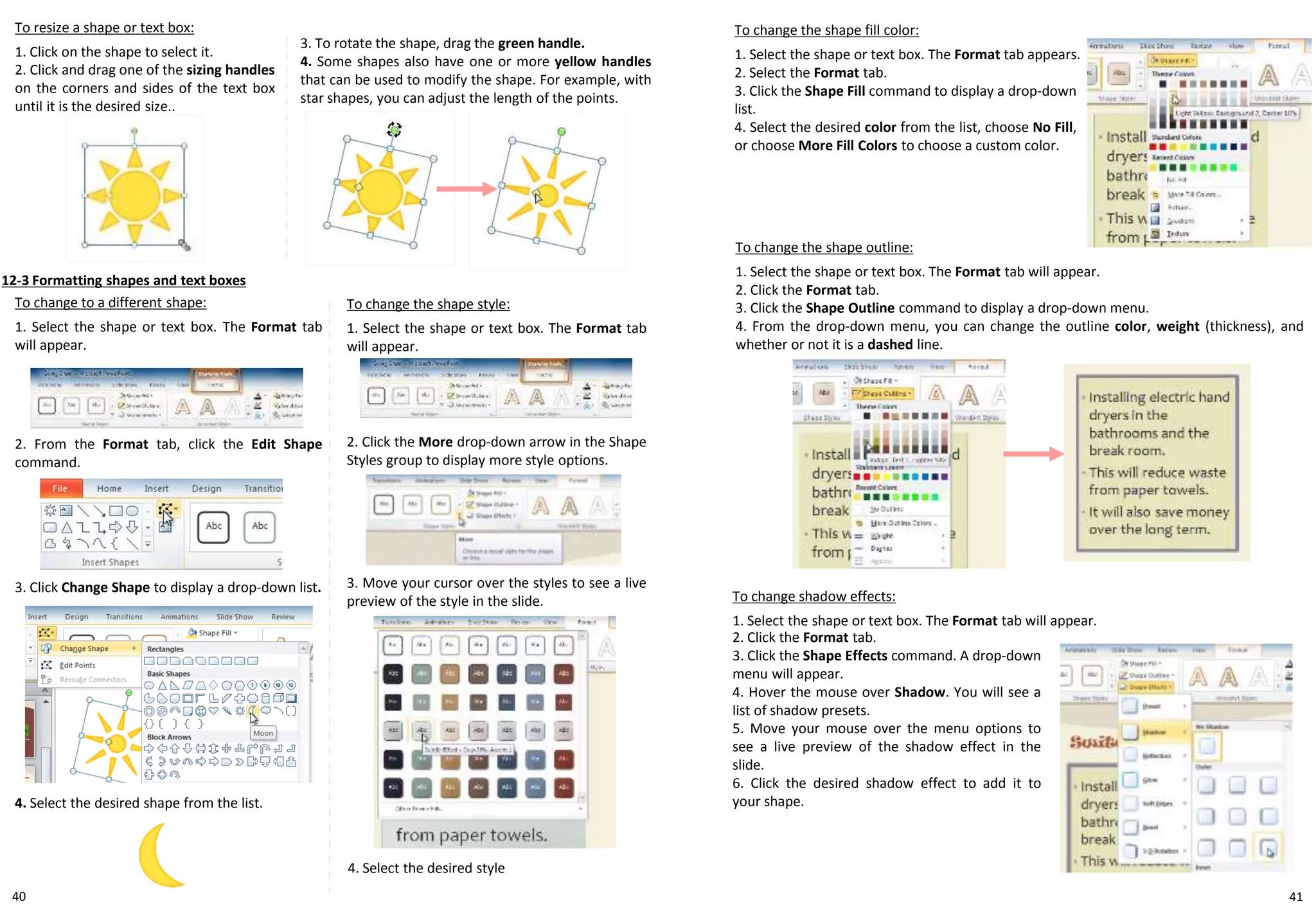 40
To resize a shape or text box:
1. Click on the shape to select it.
2. Click and drag one of the sizing handles
on the corners and sides of the text box
until it is the desired size..
12-3 Formatting shapes and text boxes
To change the shape style:
1. Select the shape or text box. The Format tab
will appear.
To change the shape fill color:
1. Select the shape or text box. The Format tab appears.
2. Select the Format tab.
3. Click the Shape Fill command to display a drop-down
list.
4. Select the desired color from the list, choose No Fill,
or choose More Fill Colors to choose a custom color.
To change to a different shape:
1. Select the shape or text box. The Format tab
will appear.
3. To rotate the shape, drag the green handle.
4. Some shapes also have one or more yellow handles
that can be used to modify the shape. For example, with
star shapes, you can adjust the length of the points.
2. Click the More drop-down arrow in the Shape
Styles group to display more style options.
3. Move your cursor over the styles to see a live
preview of the style in the slide.
4. Select the desired style
2. From the Format tab, click the Edit Shape
command.
3. Click Change Shape to display a drop-down list.
4. Select the desired shape from the list.
To change the shape outline:
1. Select the shape or text box. The Format tab will appear.
2. Click the Format tab.
3. Click the Shape Outline command to display a drop-down menu.
4. From the drop-down menu, you can change the outline color, weight (thickness), and
whether or not it is a dashed line.
To change shadow effects:
1. Select the shape or text box. The Format tab will appear.
2. Click the Format tab.
3. Click the Shape Effects command. A drop-down
menu will appear.
4. Hover the mouse over Shadow. You will see a
list of shadow presets.
5. Move your mouse over the menu options to
see a live preview of the shadow effect in the
slide.
6. Click the desired shadow effect to add it to
your shape.
41
 