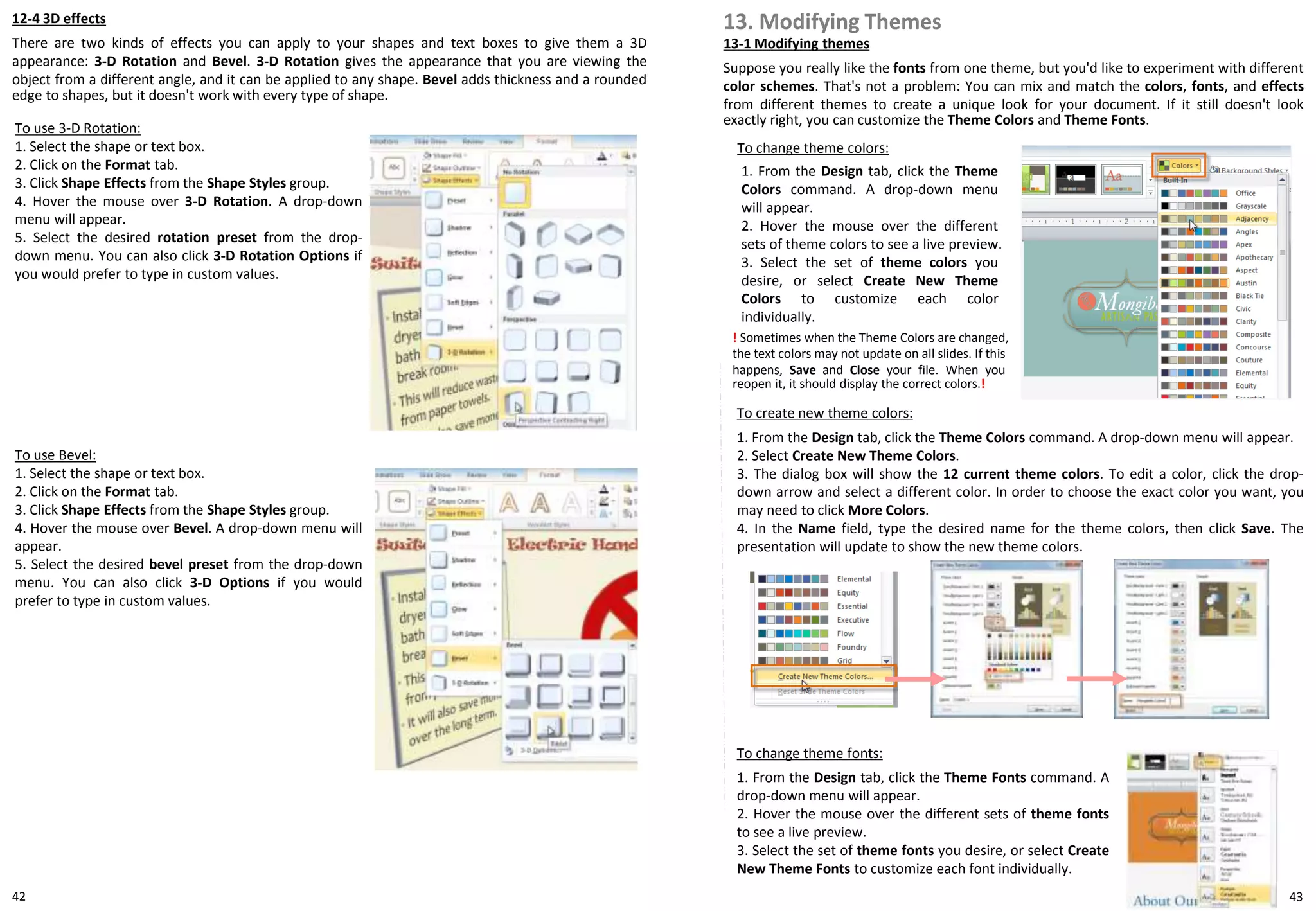 42
12-4 3D effects
There are two kinds of effects you can apply to your shapes and text boxes to give them a 3D
appearance: 3-D Rotation and Bevel. 3-D Rotation gives the appearance that you are viewing the
object from a different angle, and it can be applied to any shape. Bevel adds thickness and a rounded
edge to shapes, but it doesn't work with every type of shape.
To use 3-D Rotation:
1. Select the shape or text box.
2. Click on the Format tab.
3. Click Shape Effects from the Shape Styles group.
4. Hover the mouse over 3-D Rotation. A drop-down
menu will appear.
5. Select the desired rotation preset from the drop-
down menu. You can also click 3-D Rotation Options if
you would prefer to type in custom values.
To use Bevel:
1. Select the shape or text box.
2. Click on the Format tab.
3. Click Shape Effects from the Shape Styles group.
4. Hover the mouse over Bevel. A drop-down menu will
appear.
5. Select the desired bevel preset from the drop-down
menu. You can also click 3-D Options if you would
prefer to type in custom values.
13-1 Modifying themes
Suppose you really like the fonts from one theme, but you'd like to experiment with different
color schemes. That's not a problem: You can mix and match the colors, fonts, and effects
from different themes to create a unique look for your document. If it still doesn't look
exactly right, you can customize the Theme Colors and Theme Fonts.
13. Modifying Themes
To change theme colors:
1. From the Design tab, click the Theme
Colors command. A drop-down menu
will appear.
2. Hover the mouse over the different
sets of theme colors to see a live preview.
3. Select the set of theme colors you
desire, or select Create New Theme
Colors to customize each color
individually.
! Sometimes when the Theme Colors are changed,
the text colors may not update on all slides. If this
happens, Save and Close your file. When you
reopen it, it should display the correct colors.!
To create new theme colors:
1. From the Design tab, click the Theme Colors command. A drop-down menu will appear.
2. Select Create New Theme Colors.
3. The dialog box will show the 12 current theme colors. To edit a color, click the drop-
down arrow and select a different color. In order to choose the exact color you want, you
may need to click More Colors.
4. In the Name field, type the desired name for the theme colors, then click Save. The
presentation will update to show the new theme colors.
To change theme fonts:
1. From the Design tab, click the Theme Fonts command. A
drop-down menu will appear.
2. Hover the mouse over the different sets of theme fonts
to see a live preview.
3. Select the set of theme fonts you desire, or select Create
New Theme Fonts to customize each font individually.
43
 